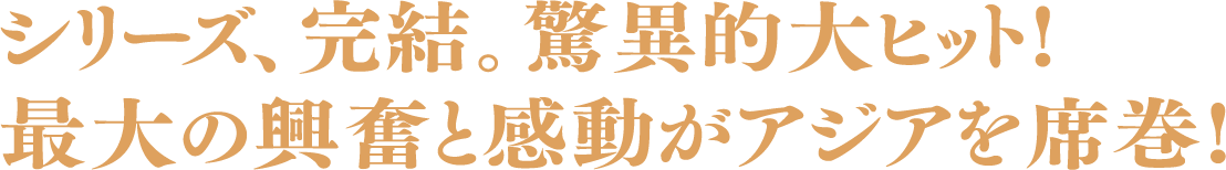 シリーズ、完結。驚異的大ヒット!最大の興奮と感動がアジアを席巻!