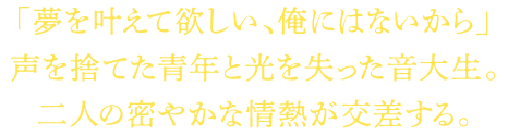 「夢を叶えて欲しい、俺にはないから」声を捨てた青年と光を失った音大生。二人の密やかな情熱が交差する。
